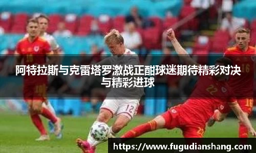 阿特拉斯与克雷塔罗激战正酣球迷期待精彩对决与精彩进球