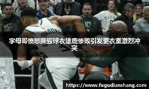 字母哥愤怒撕毁球衣雄鹿惨败引发更衣室激烈冲突