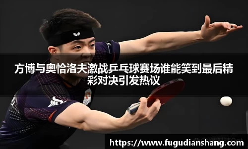 方博与奥恰洛夫激战乒乓球赛场谁能笑到最后精彩对决引发热议